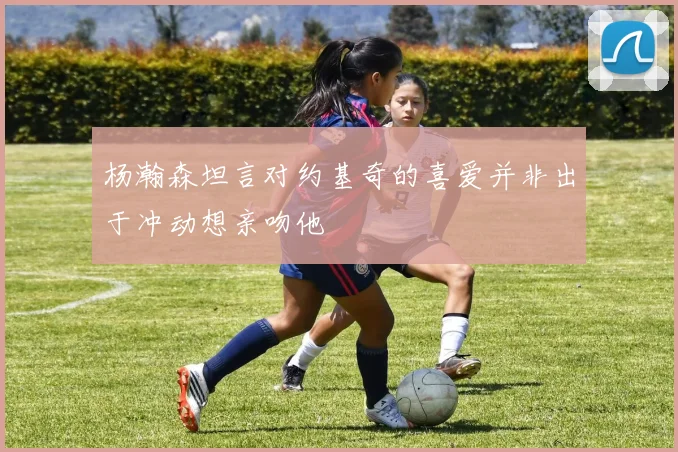 杨瀚森坦言对约基奇的喜爱并非出于冲动想亲吻他
