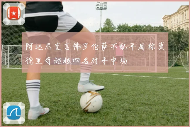 阿达尼直言佛罗伦萨不配平局称莫德里奇超越四名对手中场