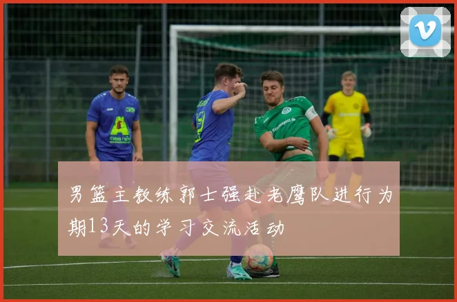 男篮主教练郭士强赴老鹰队进行为期13天的学习交流活动