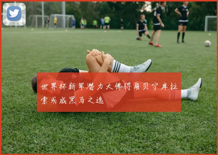 世界杯新军潜力大佛得角贝宁库拉索或成黑马之选