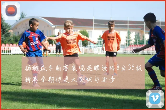 杨瀚森季前赛表现亮眼场均8分35板新赛季期待更大突破与进步