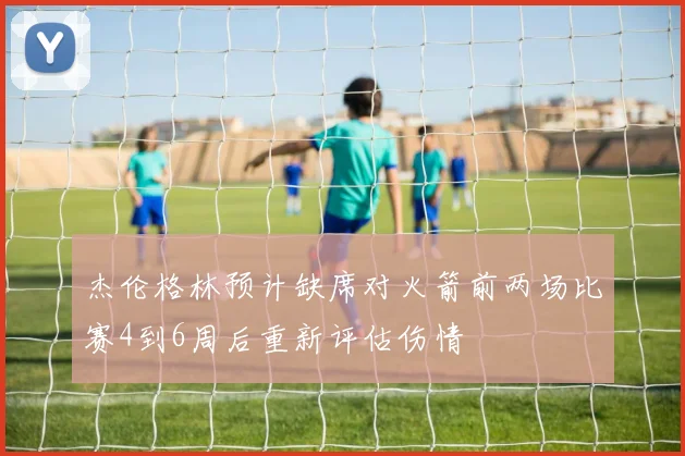 杰伦格林预计缺席对火箭前两场比赛4到6周后重新评估伤情