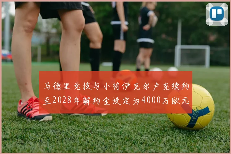 马德里竞技与小将伊克尔卢克续约至2028年解约金设定为4000万欧元