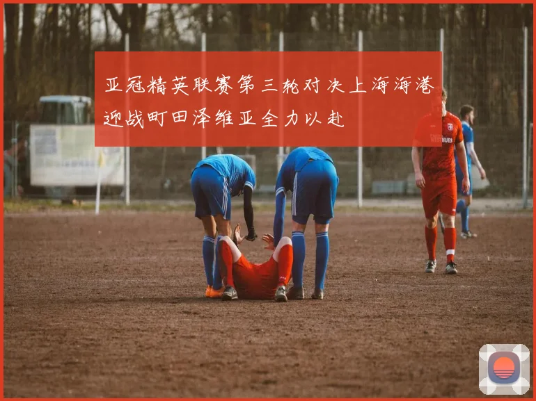 亚冠精英联赛第三轮对决上海海港迎战町田泽维亚全力以赴
