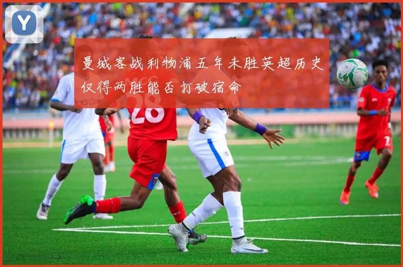 曼城客战利物浦五年未胜英超历史仅得两胜能否打破宿命