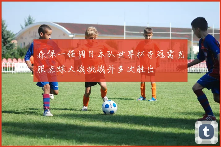 森保一强调日本队世界杯夺冠需克服点球大战挑战并多次胜出