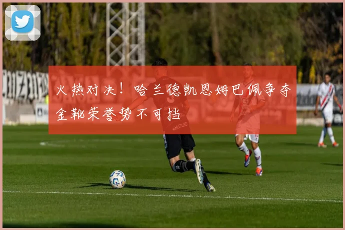 火热对决！哈兰德凯恩姆巴佩争夺金靴荣誉势不可挡