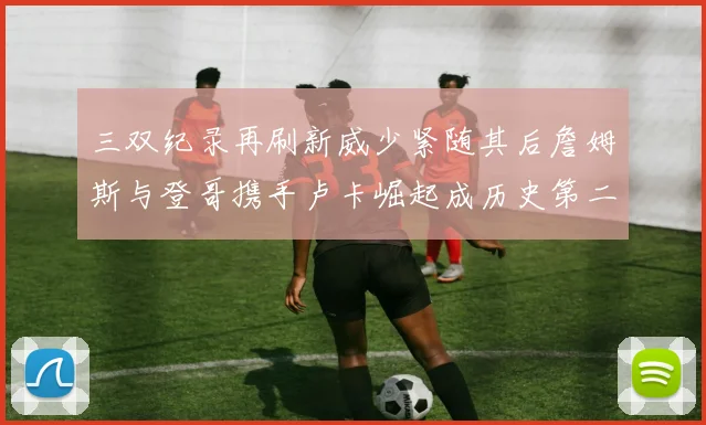 三双纪录再刷新威少紧随其后詹姆斯与登哥携手卢卡崛起成历史第二