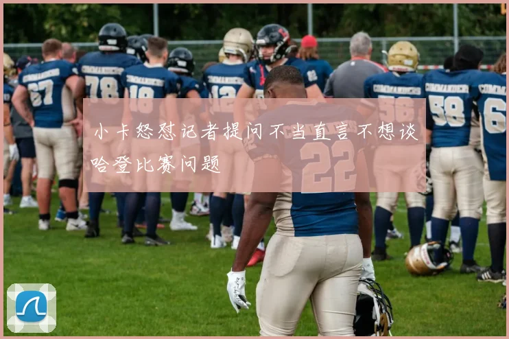 小卡怒怼记者提问不当直言不想谈哈登比赛问题