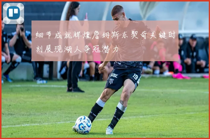 细节成就辉煌詹姆斯东契奇关键时刻展现湖人争冠潜力