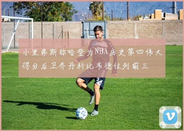 小里弗斯称哈登为NBA历史第四伟大得分后卫乔丹科比韦德位列前三