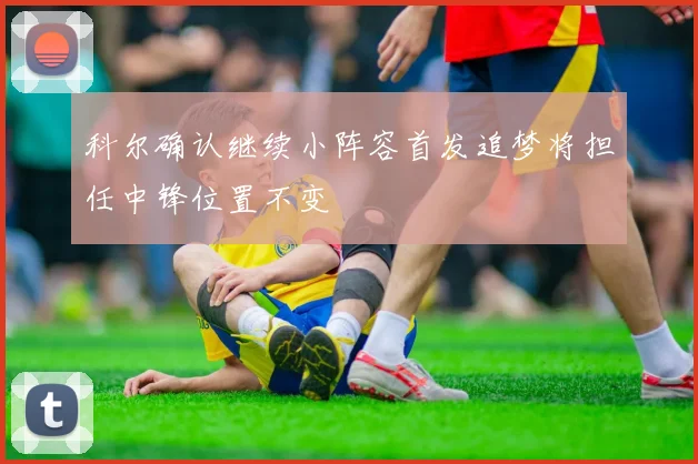 科尔确认继续小阵容首发追梦将担任中锋位置不变