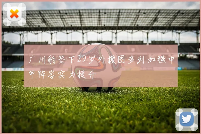 广州豹签下29岁外援图多列加强中甲阵容实力提升