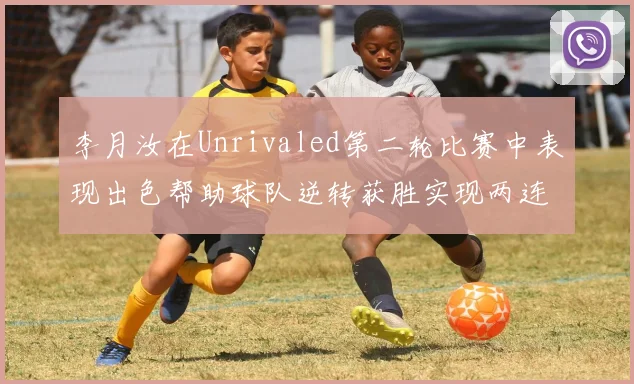 李月汝在Unrivaled第二轮比赛中表现出色帮助球队逆转获胜实现两连胜