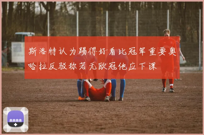 斯洛特认为踢得好看比冠军重要奥哈拉反驳称若无欧冠他应下课