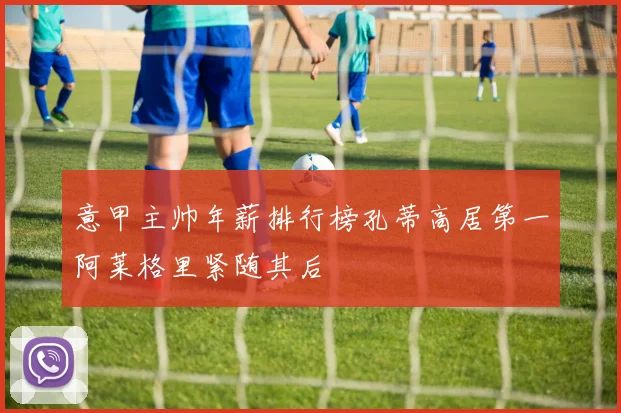 意甲主帅年薪排行榜孔蒂高居第一阿莱格里紧随其后