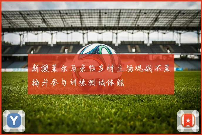 新援莱尔马亲临多特主场观战不莱梅并参与训练测试体能