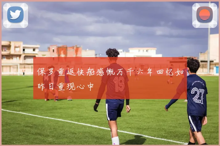 保罗重返快船感慨万千六年回忆如昨日重现心中