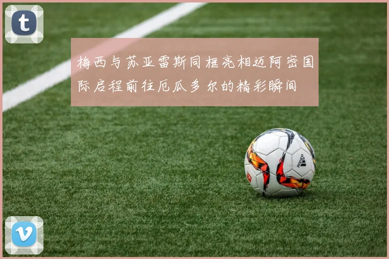 梅西与苏亚雷斯同框亮相迈阿密国际启程前往厄瓜多尔的精彩瞬间