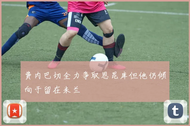 费内巴切全力争取恩昆库但他仍倾向于留在米兰
