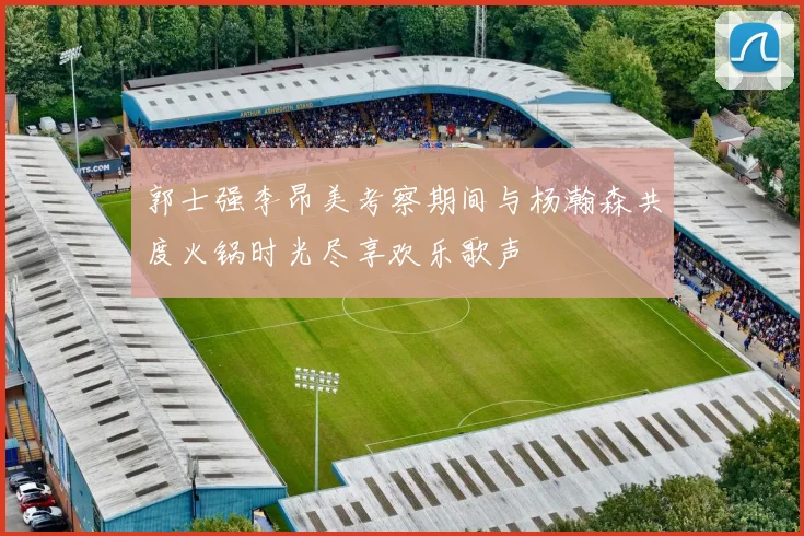 郭士强李昂美考察期间与杨瀚森共度火锅时光尽享欢乐歌声