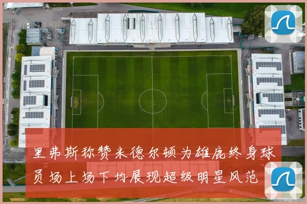 里弗斯称赞米德尔顿为雄鹿终身球员场上场下均展现超级明星风范