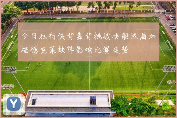 今日独行侠背靠背挑战快船浓眉加福德克莱缺阵影响比赛走势