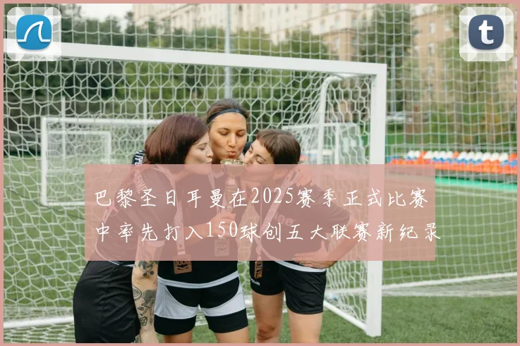 巴黎圣日耳曼在2025赛季正式比赛中率先打入150球创五大联赛新纪录