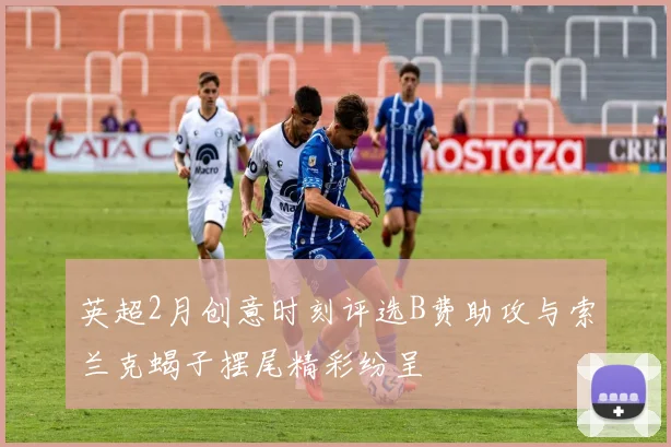 英超2月创意时刻评选B费助攻与索兰克蝎子摆尾精彩纷呈
