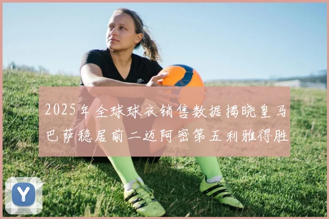 2025年全球球衣销售数据揭晓皇马巴萨稳居前二迈阿密第五利雅得胜利第十