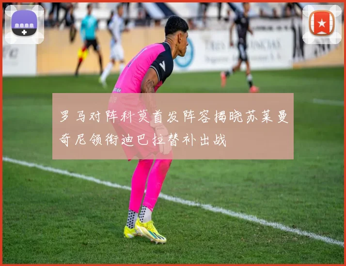 罗马对阵科莫首发阵容揭晓苏莱曼奇尼领衔迪巴拉替补出战