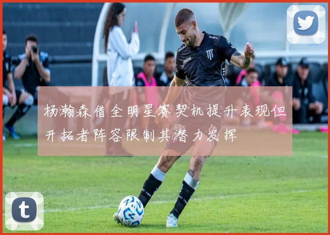 杨瀚森借全明星赛契机提升表现但开拓者阵容限制其潜力发挥