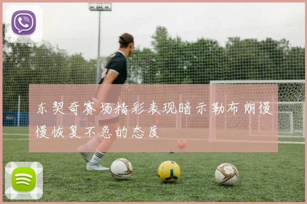 东契奇赛场精彩表现暗示勒布朗慢慢恢复不急的态度