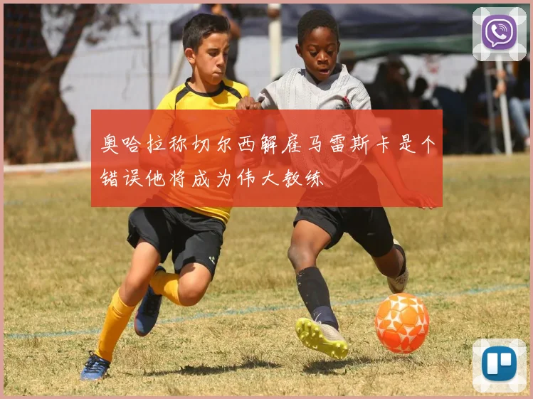 奥哈拉称切尔西解雇马雷斯卡是个错误他将成为伟大教练