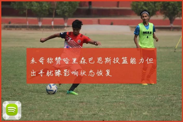 米奇称赞哈里森巴恩斯投篮能力但出手犹豫影响状态恢复