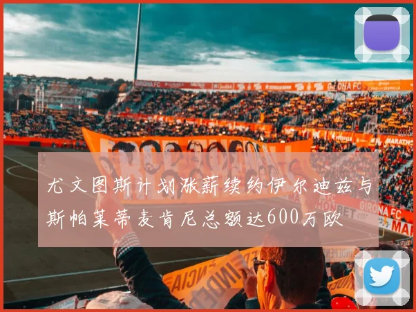 尤文图斯计划涨薪续约伊尔迪兹与斯帕莱蒂麦肯尼总额达600万欧