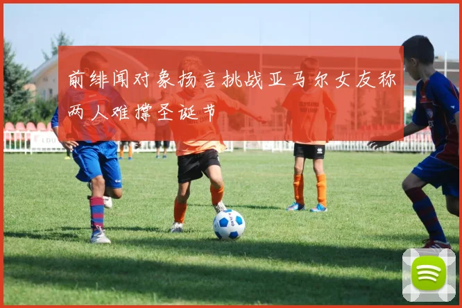 前绯闻对象扬言挑战亚马尔女友称两人难撑圣诞节