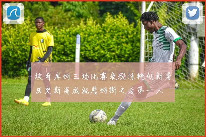 埃奇库姆三场比赛表现惊艳创新秀历史新高成就詹姆斯之后第一人