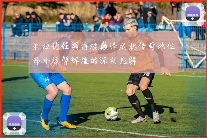 利拉德强调持续巅峰成就传奇地位而非短暂辉煌的深刻见解