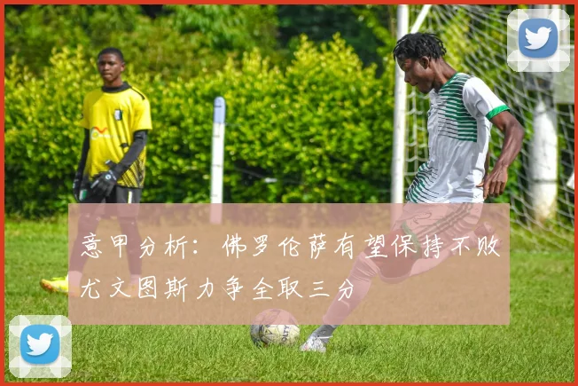 意甲分析：佛罗伦萨有望保持不败尤文图斯力争全取三分