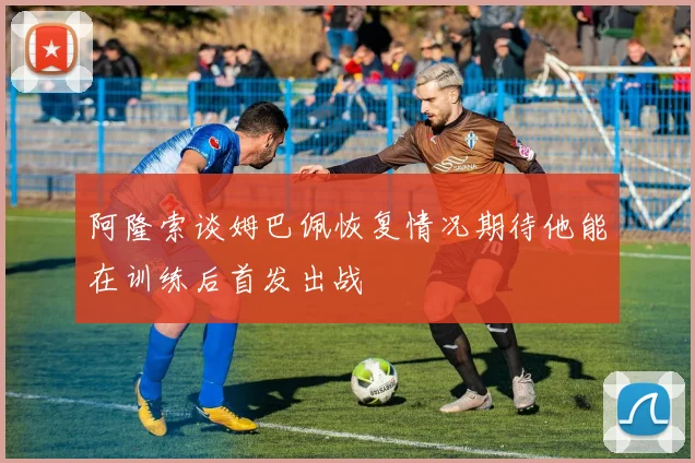 阿隆索谈姆巴佩恢复情况期待他能在训练后首发出战