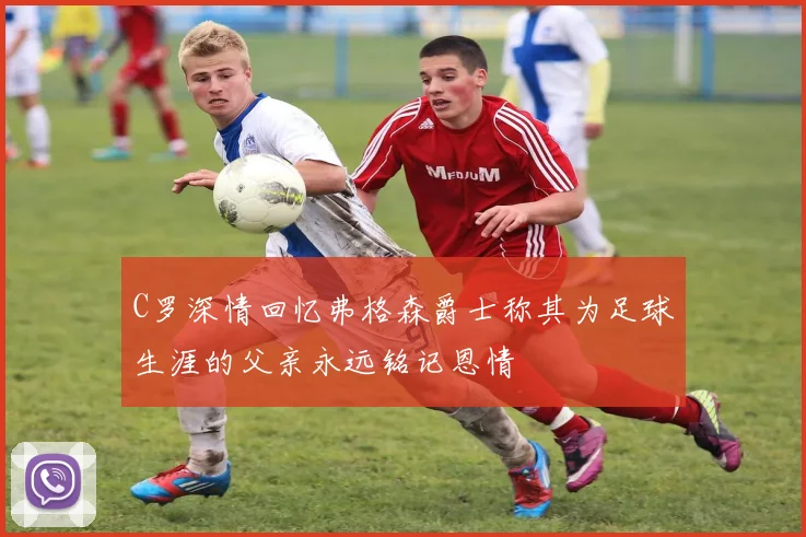 C罗深情回忆弗格森爵士称其为足球生涯的父亲永远铭记恩情